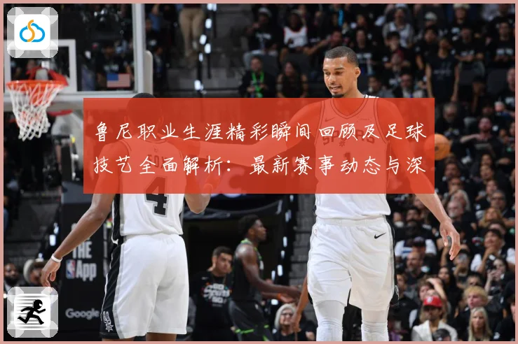 鲁尼职业生涯精彩瞬间回顾及足球技艺全面解析：最新赛事动态与深度分析