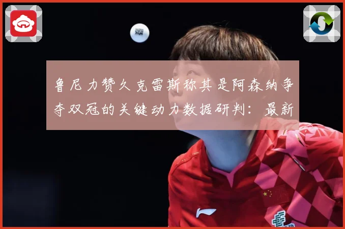 鲁尼力赞久克雷斯称其是阿森纳争夺双冠的关键动力数据研判：最新赛事动态与深度分析