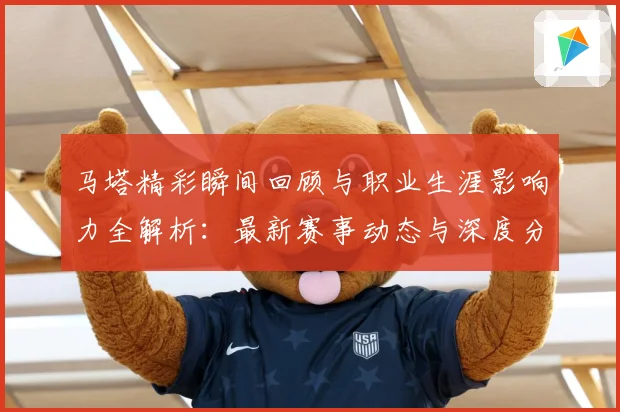 马塔精彩瞬间回顾与职业生涯影响力全解析：最新赛事动态与深度分析